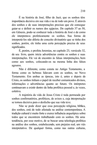 210

       É na história de José, filho de Jacó, que os sonhos têm
importância decisiva em sua vida e na de todo um povo. É através
dos sonhos e de suas interpretações precisas que ele consegue
guiar-se e definir os rumos dos egípcios. Do capítulo 37 ao 50,
em Gênesis, pode-se conhecer toda a história de José e de como
ele interpretava profeticamente os sonhos. Sua forma de
interpretá-los não diferia do conceito divinatório que se tinha dos
sonhos, porém, ele tinha uma certa percepção precisa de seus
significados.
       É, porém, o profeta Jeremias, no capítulo 23, versículo 32,
de seu livro, quem inicia advertências contra os sonhos e suas
interpretações. Ele vai de encontro às falsas interpretações, bem
como aos sonhos, colocando-os na mesma linha dos falsos
agouros.
       Não é diferente, como consta no Antigo Testamento, a
forma como os hebreus lidavam com os sonhos, no Novo
Testamento. Em ambas as épocas, isto é, antes e depois de
Cristo, os sonhos tinham o papel de receber comunicados divinos,
informações e advertências quanto ao futuro. Os intérpretes
continuavam a existir dentro da linha profética pessoal e, às vezes,
coletiva.
       A trajetória da vida de Jesus Cristo é toda permeada por
sonhos confirmatórios, proféticos, de avisos e, cuja interpretação
se tornou decisiva para o desfecho que sua vida teve.
       Não se pode dizer que essa percepção religiosa, bíblica,
dos sonhos, está de todo afastada na análise contemporânea. A
tradição cultural é muito forte e exerce influência arquetípica sobre
todos que se encontrem trabalhando com os sonhos. Há uma
tendência, por esse motivo, de se buscar uma teleologia profética
na análise dos sonhos, estabelecendo, sem prejuízo real, um viés
interpretativo. De qualquer forma, como nas outras culturas,
 