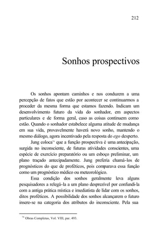 212




                                Sonhos prospectivos


       Os sonhos apontam caminhos e nos conduzem a uma
percepção de fatos que estão por acontecer se continuarmos a
proceder da mesma forma que estamos fazendo. Indicam um
desenvolvimento futuro da vida do sonhador, em aspectos
particulares e de forma geral, caso as coisas continuem como
estão. Quando o sonhador estabelece alguma atitude de mudança
em sua vida, provavelmente haverá novo sonho, mantendo o
mesmo diálogo, agora incentivado pela resposta do ego desperto.
       Jung coloca79 que a função prospectiva é uma antecipação,
surgida no inconsciente, de futuras atividades conscientes, uma
espécie de exercício preparatório ou um esboço preliminar, um
plano traçado antecipadamente. Jung preferia chamá-los de
prognósticos do que de proféticos, pois comparava essa função
como um prognóstico médico ou meteorológico.
       Essa condição dos sonhos geralmente leva alguns
pesquisadores a relegá-la a um plano desprezível por confundi-la
com a antiga prática mística e imediatista de lidar com os sonhos,
ditos proféticos. A possibilidade dos sonhos alcançarem o futuro
insere-se na categoria dos atributos do inconsciente. Pela sua

 79
      Obras Completas, Vol. VIII, par. 493.
 