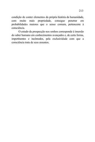 213

condição de conter elementos da própria história da humanidade,
com muito mais propriedade, consegue penetrar em
probabilidades maiores que o senso comum, pertencente à
consciência.
      O estudo da prospecção nos sonhos corresponde à imersão
do saber humano em conhecimentos avançados e, de certa forma,
impertinentes e incômodos, pela exclusividade com que a
consciência trata de seus assuntos.
 
