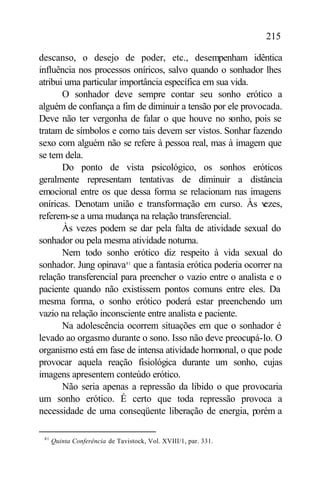 215

descanso, o desejo de poder, etc., desempenham idêntica
influência nos processos oníricos, salvo quando o sonhador lhes
atribui uma particular importância específica em sua vida.
       O sonhador deve sempre contar seu sonho erótico a
alguém de confiança a fim de diminuir a tensão por ele provocada.
Deve não ter vergonha de falar o que houve no sonho, pois se
tratam de símbolos e como tais devem ser vistos. Sonhar fazendo
sexo com alguém não se refere à pessoa real, mas à imagem que
se tem dela.
       Do ponto de vista psicológico, os sonhos eróticos
geralmente representam tentativas de diminuir a distância
emocional entre os que dessa forma se relacionam nas imagens
oníricas. Denotam união e transformação em curso. Às v       ezes,
referem-se a uma mudança na relação transferencial.
       Às vezes podem se dar pela falta de atividade sexual do
sonhador ou pela mesma atividade noturna.
       Nem todo sonho erótico diz respeito à vida sexual do
sonhador. Jung opinava81 que a fantasia erótica poderia ocorrer na
relação transferencial para preencher o vazio entre o analista e o
paciente quando não existissem pontos comuns entre eles. Da
mesma forma, o sonho erótico poderá estar preenchendo um
vazio na relação inconsciente entre analista e paciente.
       Na adolescência ocorrem situações em que o sonhador é
levado ao orgasmo durante o sono. Isso não deve preocupá-lo. O
organismo está em fase de intensa atividade hormonal, o que pode
provocar aquela reação fisiológica durante um sonho, cujas
imagens apresentem conteúdo erótico.
       Não seria apenas a repressão da libido o que provocaria
um sonho erótico. É certo que toda repressão provoca a
necessidade de uma conseqüente liberação de energia, porém a

 81
      Quinta Conferência de Tavistock, Vol. XVIII/1, par. 331.
 