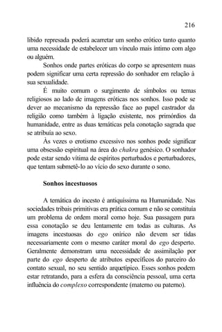 216

libido represada poderá acarretar um sonho erótico tanto quanto
uma necessidade de estabelecer um vínculo mais íntimo com algo
ou alguém.
       Sonhos onde partes eróticas do corpo se apresentem nuas
podem significar uma certa repressão do sonhador em relação à
sua sexualidade.
       É muito comum o surgimento de símbolos ou temas
religiosos ao lado de imagens eróticas nos sonhos. Isso pode se
dever ao mecanismo da repressão face ao papel castrador da
religião como também à ligação existente, nos primórdios da
humanidade, entre as duas temáticas pela conotação sagrada que
se atribuía ao sexo.
       Às vezes o erotismo excessivo nos sonhos pode significar
uma obsessão espiritual na área do chakra genésico. O sonhador
pode estar sendo vítima de espíritos perturbados e perturbadores,
que tentam submetê-lo ao vício do sexo durante o sono.

      Sonhos incestuosos

       A temática do incesto é antiquíssima na Humanidade. Nas
sociedades tribais primitivas era prática comum e não se constituía
um problema de ordem moral como hoje. Sua passagem para
essa conotação se deu lentamente em todas as culturas. As
imagens incestuosas do ego onírico não devem ser tidas
necessariamente com o mesmo caráter moral do ego desperto.
Geralmente demonstram uma necessidade de assimilação por
parte do ego desperto de atributos específicos do parceiro do
contato sexual, no seu sentido arquetípico. Esses sonhos podem
estar retratando, para a esfera da consciência pessoal, uma certa
influência do complexo correspondente (materno ou paterno).
 