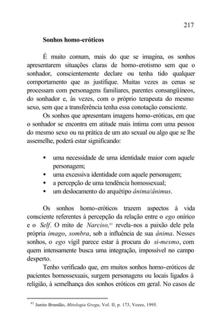 217

         Sonhos homo-eróticos

      É muito comum, mais do que se imagina, os sonhos
apresentarem situações claras de homo-erotismo sem que o
sonhador, conscientemente declare ou tenha tido qualquer
comportamento que as justifique. Muitas vezes as cenas se
processam com personagens familiares, parentes consangüíneos,
do sonhador e, às vezes, com o próprio terapeuta do mesmo
sexo, sem que a transferência tenha essa conotação consciente.
      Os sonhos que apresentam imagens homo-eróticas, em que
o sonhador se encontra em atitude mais íntima com uma pessoa
do mesmo sexo ou na prática de um ato sexual ou algo que se lhe
assemelhe, poderá estar significando:

         •    uma necessidade de uma identidade maior com aquele
              personagem;
         •    uma excessiva identidade com aquele personagem;
         •    a percepção de uma tendência homossexual;
         •    um deslocamento do arquétipo ânima/ânimus.

       Os sonhos homo-eróticos trazem aspectos à vida
consciente referentes à percepção da relação entre o ego onírico
e o Self. O mito de Narciso,82 revela-nos a paixão dele pela
própria imago, sombra, sob a influência de sua ânima. Nesses
sonhos, o ego vígil parece estar à procura do si-mesmo, com
quem intensamente busca uma integração, impossível no campo
desperto.
       Tenho verificado que, em muitos sonhos homo-eróticos de
pacientes homossexuais, surgem personagens ou locais ligados à
religião, à semelhança dos sonhos eróticos em geral. No casos de

 82
      Junito Brandão, Mitologia Grega, Vol. II, p. 173, Vozes, 1995.
 