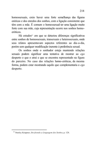 218

homossexuais, creio haver uma forte semelhança das figuras
oníricas e dos enredos dos sonhos, com a ligação consistente que
têm com a mãe. É comum o homossexual ter uma ligação muito
forte com sua mãe, cuja representação ocorre nos sonhos homo-
eróticos.
       Há estudos83 em que se detectou diferenças significativas
entre sonhos de homossexuais, transexuais e heterossexuais, onde
seus relatos apresentavam aspectos referentes ao dia-a-dia,
porém sem qualquer modificação inerente à preferência sexual.
       Os sonhos onde o sonhador esteja mantendo relações
sexuais podem significar uma tentativa de mostrar ao ego
desperto o que o atrai e que se encontra representado na figura
do parceiro. No caso das relações homo-eróticas, da mesma
forma, podem estar mostrando aquilo que complementaria o ego
desperto.




 83
      Stanley Krippner, Decifrando a Linguagem dos Sonhos, p. 128.
 