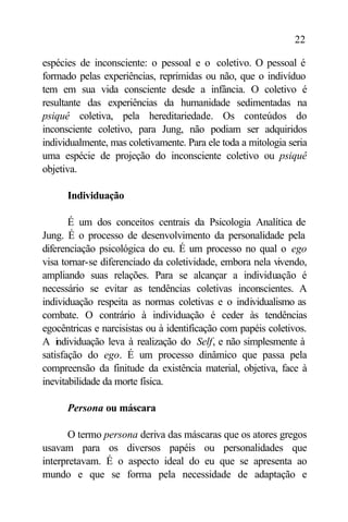 22

espécies de inconsciente: o pessoal e o coletivo. O pessoal é
formado pelas experiências, reprimidas ou não, que o indivíduo
tem em sua vida consciente desde a infância. O coletivo é
resultante das experiências da humanidade sedimentadas na
psiquê coletiva, pela hereditariedade. Os conteúdos do
inconsciente coletivo, para Jung, não podiam ser adquiridos
individualmente, mas coletivamente. Para ele toda a mitologia seria
uma espécie de projeção do inconsciente coletivo ou psiquê
objetiva.

      Individuação

       É um dos conceitos centrais da Psicologia Analítica de
Jung. É o processo de desenvolvimento da personalidade pela
diferenciação psicológica do eu. É um processo no qual o ego
visa tornar-se diferenciado da coletividade, embora nela vivendo,
ampliando suas relações. Para se alcançar a individuação é
necessário se evitar as tendências coletivas inconscientes. A
individuação respeita as normas coletivas e o individualismo as
combate. O contrário à individuação é ceder às tendências
egocêntricas e narcisistas ou à identificação com papéis coletivos.
A individuação leva à realização do Self, e não simplesmente à
satisfação do ego. É um processo dinâmico que passa pela
compreensão da finitude da existência material, objetiva, face à
inevitabilidade da morte física.

      Persona ou máscara

       O termo persona deriva das máscaras que os atores gregos
usavam para os diversos papéis ou personalidades que
interpretavam. É o aspecto ideal do eu que se apresenta ao
mundo e que se forma pela necessidade de adaptação e
 