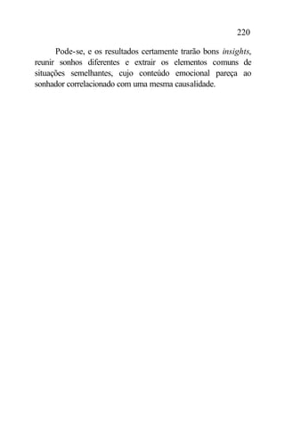 220

      Pode-se, e os resultados certamente trarão bons insights,
reunir sonhos diferentes e extrair os elementos comuns de
situações semelhantes, cujo conteúdo emocional pareça ao
sonhador correlacionado com uma mesma causalidade.
 