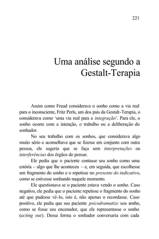 221




                   Uma análise segundo a
                        Gestalt-Terapia


       Assim como Freud considerava o sonho como a via real
para o inconsciente, Fritz Perls, um dos pais da Gestalt-Terapia, o
considerava como ‘uma via real para a integração’. Para ele, o
sonho ocorre com a intenção, o trabalho ou a deliberação do
sonhador.
       No seu trabalho com os sonhos, que considerava algo
muito sério e aconselhava que se fizesse em conjunto com outra
pessoa, ele sugeria que se faça sem interpretações ou
interferências dos órgãos de pensar.
       Ele pedia que o paciente contasse seu sonho como uma
estória – algo que lhe aconteceu – e, em seguida, que escolhesse
um fragmento do sonho e o repetisse no presente do indicativo,
como se estivesse sonhando naquele momento.
       Ele questionava se o paciente estava vendo o sonho. Caso
negativo, ele pedia que o paciente repetisse o fragmento do sonho
até que pudesse vê-lo, isto é, não apenas o recordasse. Caso
positivo, ele pedia que seu paciente psicodramatize seu sonho,
como se fosse seu encenador, que ele representasse o sonho
(acting out). Dessa forma o sonhador conversaria com cada
 