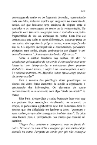 222

personagem do sonho, ou do fragmento de sonho, representando
cada um deles, inclusive aqueles que surgissem no momento da
sessão, até que houvesse uma ausência de disputa entre o
sonhador e os personagens do sonho ou da representação. Ele
pretendia com isso uma integração entre o sonhador e as partes
fragmentárias de seu eu, expressas no sonho. Com isso ele
demonstrava que todas as partes diferentes, ou qualquer parte de
um sonho, são aspectos da própria pessoa, como projeções do
seu eu. Os aspectos incompatíveis e contraditórios, porventura
existentes num sonho, devem confrontar-se até chegar “a um
entendimento e a (...) uma apreciação das diferenças.”
       Sobre a análise freudiana dos sonhos, ele diz: “a
abordagem psicanalítica de um sonho é convertê-lo num jogo
intelectual por interpretações e enunciados fixos, pseudo-
simbólicos: isso é sexual, o chifre é um símbolo fálico, a vaca
é o símbolo materno, etc. Mas não vamos muito longe através
da interpretação.”
       Para a maioria dos psicólogos dessa psicoterapia, os
sonhos são vistos como elementos de auxílio à organização e
estruturação das informações. Os elementos do sonho
necessariamente se relacionarão com algo “ainda em aberto” na
mente.
       Fritz Perls presentifica o sonho buscando fazer com que
seu paciente faça associações visualizando, no momento da
terapia, as partes mais significativas dele. Ele costumava dizer às
pessoas que têm dificuldade em lembrar-se deles: “pergunte a
seus sonhos por que não consegue se lembrar deles”. Ele criou
uma técnica para a interpretação dos s      onhos que consistia no
seguinte:
       “Pegue duas cadeiras e coloque-as uma em frente da
outra. Sente-se em uma delas e imagine que seu sonho esteja
sentado na outra. Pergunte ao sonho por que não consegue
 