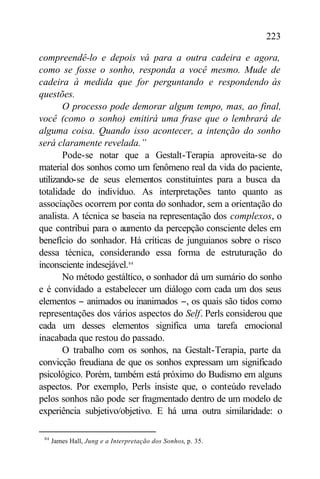 223

compreendê-lo e depois vá para a outra cadeira e agora,
como se fosse o sonho, responda a você mesmo. Mude de
cadeira à medida que for perguntando e respondendo às
questões.
        O processo pode demorar algum tempo, mas, ao final,
você (como o sonho) emitirá uma frase que o lembrará de
alguma coisa. Quando isso acontecer, a intenção do sonho
será claramente revelada.”
        Pode-se notar que a Gestalt-Terapia aproveita-se do
material dos sonhos como um fenômeno real da vida do paciente,
utilizando-se de seus elementos constituintes para a busca da
totalidade do indivíduo. As interpretações tanto quanto as
associações ocorrem por conta do sonhador, sem a orientação do
analista. A técnica se baseia na representação dos complexos, o
que contribui para o aumento da percepção consciente deles em
benefício do sonhador. Há críticas de junguianos sobre o risco
dessa técnica, considerando essa forma de estruturação do
inconsciente indesejável.84
        No método gestáltico, o sonhador dá um sumário do sonho
e é convidado a estabelecer um diálogo com cada um dos seus
elementos − animados ou inanimados −, os quais são tidos como
representações dos vários aspectos do Self. Perls considerou que
cada um desses elementos significa uma tarefa emocional
inacabada que restou do passado.
        O trabalho com os sonhos, na Gestalt-Terapia, parte da
convicção freudiana de que os sonhos expressam um significado
psicológico. Porém, também está próximo do Budismo em alguns
aspectos. Por exemplo, Perls insiste que, o conteúdo revelado
pelos sonhos não pode ser fragmentado dentro de um modelo de
experiência subjetivo/objetivo. E há uma outra similaridade: o

 84
      James Hall, Jung e a Interpretação dos Sonhos, p. 35.
 