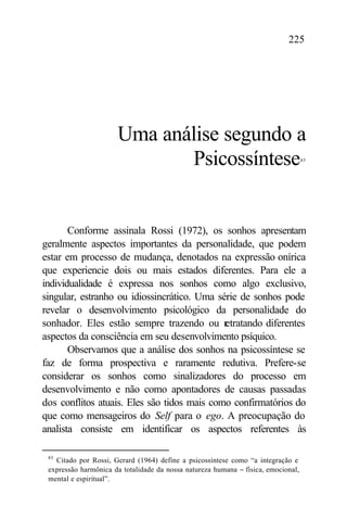 225




                      Uma análise segundo a
                             Psicossíntese                                         85




       Conforme assinala Rossi (1972), os sonhos apresentam
geralmente aspectos importantes da personalidade, que podem
estar em processo de mudança, denotados na expressão onírica
que experiencie dois ou mais estados diferentes. Para ele a
individualidade é expressa nos sonhos como algo exclusivo,
singular, estranho ou idiossincrático. Uma série de sonhos pode
revelar o desenvolvimento psicológico da personalidade do
sonhador. Eles estão sempre trazendo ou r    etratando diferentes
aspectos da consciência em seu desenvolvimento psíquico.
       Observamos que a análise dos sonhos na psicossíntese se
faz de forma prospectiva e raramente redutiva. Prefere-se
considerar os sonhos como sinalizadores do processo em
desenvolvimento e não como apontadores de causas passadas
dos conflitos atuais. Eles são tidos mais como confirmatórios do
que como mensageiros do Self para o ego. A preocupação do
analista consiste em identificar os aspectos referentes às

 85
   Citado por Rossi, Gerard (1964) define a psicossíntese como “a integração e
 expressão harmônica da totalidade da nossa natureza humana − física, emocional,
 mental e espiritual”.
 