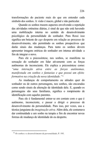 226

transformações do paciente mais do que em entender cada
símbolo dos sonhos. A visão é macro, global e não particular.
       Quando os sonhos trazem aspectos envolvendo a repetição
das atividades rotineiras diárias, é sinal de que não está havendo
uma mobilização interna no sentido do desenvolvimento
psicológico da personalidade do sonhador. Para Rossi isso
significa um boicote do ego desperto em relação ao processo de
desenvolvimento, não permitindo os sonhos prospectivos que
darão sinais das mudanças. Para tanto os sonhos devem
apresentar imagens oníricas do sonhador em intensa atividade a
fim de integrar o novo.
       Para ele a psicossíntese, nos sonhos, se manifesta na
sensação do sonhador em lidar ativamente com as forças
autônomas do inconsciente. Ele explica a psicossíntese como:
“uma interação ativa entre as forças autônomas,
manifestada em sonhos e fantasias e que possui um efeito
formativo na criação da nova identidade.”86
       As mudanças de comportamento ou atitudes quer do
sonhador ou de outros personagens, nos sonhos, são encaradas
como sendo sinais da alteração de identidade dele. E, quando os
personagens são seus familiares, significa o rompimento de
identificação com aqueles parentes.
       Para ele é fundamental entrar-se em contato com o que é
autônomo, inconsciente, e passar a dirigir o processo de
desenvolvimento da personalidade. Para isso, por vezes, usa a
técnica junguiana da imaginação ativa. Além dela, ele costumava
dar continuidade a um sonho na terapia a fim de encontrar novas
formas de mudança de identidade do eu desperto.




 86
      Os sonhos e o desenvolvimento da personalidade, P. 195.
 