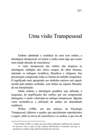 227




                   Uma visão Transpessoal


       Embora admitindo a existência de sono sem sonhos, a
abordagem transpessoal vai incluir o sonho como algo que ocorre
num estado alterado de consciência.87
       A visão transpessoal dos sonhos não despreza as
abordagens múltiplas dos vários campos do saber humano,
incluindo os enfoques científicos, filosóficos e religiosos. Sua
psicoterapia compreende todas as formas de trabalho terapêutico.
O significado mais apropriado aos símbolos oníricos será aquele
trazido pelo próprio sonhador, com ênfase no aspecto liberador
de sua interpretação.
       Muito embora a abordagem gestáltica seja utilizada, a
junguiana, da amplificação dos sonhos, por sua compreensão
abrangente, é muito valorizada no enfoque transpessoal. Algumas
vezes aconselha-se a utilização de ambas em determinada
seqüência.
       Wilber (1990), um dos teóricos da Psicologia
Transpessoal, elaborou o quadro, que parcialmente reproduzimos
a seguir, sobre os níveis de consciência e os sonhos, o que nos dá

 87
   Para Wilber (1990) os sonhos são uma íntima indicação simbólica dos aspectos
 do universo com os quais já não estamos identificados. O material com que se
 produzem os sonhos surge onde há alienação do universo.
 