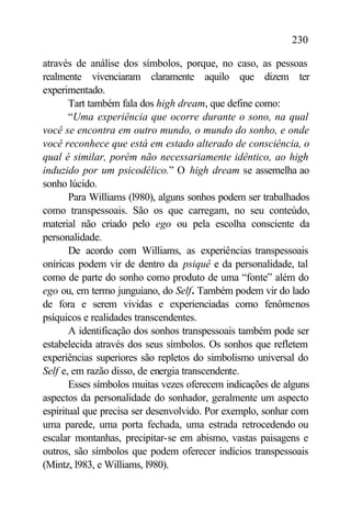 230

através de análise dos símbolos, porque, no caso, as pessoas
realmente vivenciaram claramente aquilo que dizem ter
experimentado.
       Tart também fala dos high dream, que define como:
       “Uma experiência que ocorre durante o sono, na qual
você se encontra em outro mundo, o mundo do sonho, e onde
você reconhece que está em estado alterado de consciência, o
qual é similar, porém não necessariamente idêntico, ao high
induzido por um psicodélico.” O high dream se assemelha ao
sonho lúcido.
       Para Williams (l980), alguns sonhos podem ser trabalhados
como transpessoais. São os que carregam, no seu conteúdo,
material não criado pelo ego ou pela escolha consciente da
personalidade.
       De acordo com Williams, as experiências transpessoais
oníricas podem vir de dentro da psiquê e da personalidade, tal
como de parte do sonho como produto de uma “fonte” além do
ego ou, em termo junguiano, do Self. Também podem vir do lado
de fora e serem vividas e experienciadas como fenômenos
psíquicos e realidades transcendentes.
       A identificação dos sonhos transpessoais também pode ser
estabelecida através dos seus símbolos. Os sonhos que refletem
experiências superiores são repletos do simbolismo universal do
Self e, em razão disso, de energia transcendente.
       Esses símbolos muitas vezes oferecem indicações de alguns
aspectos da personalidade do sonhador, geralmente um aspecto
espiritual que precisa ser desenvolvido. Por exemplo, sonhar com
uma parede, uma porta fechada, uma estrada retrocedendo ou
escalar montanhas, precipitar-se em abismo, vastas paisagens e
outros, são símbolos que podem oferecer indícios transpessoais
(Mintz, l983, e Williams, l980).
 