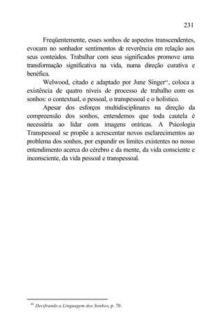 231

       Freqüentemente, esses sonhos de aspectos transcendentes,
evocam no sonhador sentimentos de reverência em relação aos
seus conteúdos. Trabalhar com seus significados promove uma
transformação significativa na vida, numa direção curativa e
benéfica.
       Welwood, citado e adaptado por June Singer88 , coloca a
existência de quatro níveis de processo de trabalho com os
sonhos: o contextual, o pessoal, o transpessoal e o holístico.
       Apesar dos esforços multidisciplinares na direção da
compreensão dos sonhos, entendemos que toda cautela é
necessária ao lidar com imagens oníricas. A Psicologia
Transpessoal se propõe a acrescentar novos esclarecimentos ao
problema dos sonhos, por expandir os limites existentes no nosso
entendimento acerca do cérebro e da mente, da vida consciente e
inconsciente, da vida pessoal e transpessoal.




 88
      Decifrando a Linguagem dos Sonhos, p. 70.
 