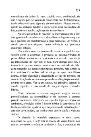 233

mecanismos de defesa do ego, surgirão como confirmação do
que é negado por ele, centro da consciência que, historicamente,
tende a desenvolver-se separada do inconsciente. Figuras do sexo
oposto ao sonhador tendem a surgir como uma necessidade de
integração com a polarização oposta à consciência.
       Na série de sonhos do processo de individuação não é raro
o surgimento de escadas como a simbolizar os degraus em que se
dá o processo de transformação e suas peripécias. Às vezes, a
escada possui sete degraus, numa referência aos processos
alquímicos antigos.
       Nos sonhos ocorrem imagens de natureza arquetípica que
surgem como a descrever o processo de desenvolvimento da
personalidade, muitas vezes mostrando a tomada de consciência
da aproximação do ego com o Self. Para alcançar esse fim, o
inconsciente produz sonhos mostrando a necessidade de lidar
com conteúdos do inconsciente pessoal primeiro, para depois se
ir ao coletivo. Os sonhos onde se atinge um ápice, um último
degrau, podem significar a necessidade de sair do processo de
conscientização do inconsciente pessoal e sinalização para o início
de uma nova etapa. Ver-se em sonhos, nos primeiros degraus da
escada, significa a necessidade de integrar alguns conteúdos
infantis.
       Nesse processo, é comum surgirem imagens oníricas
personificadoras da racionalidade e do intelecto, a assumir
posição secundária, solicitando ao ego dar lugar à emoção, ao
sentimento, à intuição, enfim, à função inferior da consciência. Elas
também costumam ajudar o ego no processo de individuação, o
que não deve, porém, ser motivo para que se confie a vida aos
sonhos.
       O símbolo da mandala representa o novo centro
deslocado do ego, o Self. Ela se reveste de várias formas nos
sonhos: o círculo, a esfera, o quadrado, a flor, a quadratura do
 