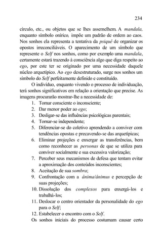 234

círculo, etc., ou objetos que se lhes assemelhem. A mandala,
enquanto símbolo onírico, impõe um padrão de ordem ao caos.
Nos sonhos ela representa a tentativa da psiquê de organizar os
opostos irreconciliáveis. O aparecimento de um símbolo que
represente o Self nos sonhos, como por exemplo uma mandala,
certamente estará trazendo à consciência algo que diga respeito ao
ego, por este ter se originado por uma necessidade daquele
núcleo arquetípico. Ao ego desestruturado, surge nos sonhos um
símbolo do Self perfeitamente definido e constituído.
       O indivíduo, enquanto vivendo o processo de individuação,
terá sonhos significativos em relação a orientação que precise. As
imagens procurarão mostrar-lhe a necessidade de:
       1. Tornar consciente o inconsciente;
       2. Dar menor poder ao ego;
       3. Desligar-se das influências psicológicas parentais;
       4. Tornar-se independente;
       5. Diferenciar-se do coletivo aprendendo a conviver com
           tendências opostas e precavendo-se das arquetípicas;
       6. Eliminar projeções e enxergar as transferências, bem
           como reconhecer as personas de que se utiliza para
           conviver socialmente e sua excessiva valorização;
       7. Perceber seus mecanismos de defesa que tentam evitar
           a aproximação dos conteúdos inconscientes;
       8. Aceitação de sua sombra;
       9. Confrontação com a ânima/ânimus e percepção de
           suas projeções;
       10. Dissolução dos complexos para enxergá-los e
           trabalhá-los;
       11. Deslocar o centro orientador da personalidade do ego
           para o Self;
       12. Estabelecer o encontro com o Self.
       Os sonhos iniciais do processo costumam causar certo
 