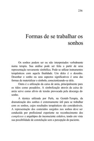 236




            Formas de se trabalhar os
                              sonhos


      Os sonhos podem ser ou não interpretados verbalmente
numa terapia. Sua análise pode ser feita a partir de uma
representação novamente simbólica. Pode-se utilizar instrumentos
terapêuticos com aquela finalidade. Um deles é o desenho.
Desenhar o sonho ou seus aspectos significativos é uma das
formas de materializar o símbolo, conscientizando-se dele.
      Outra é a utilização da caixa de areia, principalmente para
os tidos como pesadelos. A simbolização a      través da caixa de
areia serve como alívio de tensão provocada pela descarga do
sonho.
      A técnica utilizada por Perls, na Gestalt-Terapia, da
dramatização dos sonhos é extremamente útil para se trabalhar
com os sonhos, cujos resultados terapêuticos são consideráveis.
A representação dos conteúdos surgidos nos s       onhos deve ser
conduzida por profissional experiente no reconhecimento dos
complexos e arquétipos do inconsciente coletivo, tendo em vista
sua possibilidade de constelação sem a percepção do paciente.
 