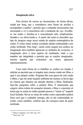 237

         Imaginação ativa

      Esta técnica de acesso ao inconsciente, de forma direta,
criada por Jung, que a considerava uma forma de auxiliar e
acompanhar a análise90 , permite que o conteúdo inconsciente seja
encorajado a vir à consciência sob a mediação do ego. Escolhe-
se um sonho e focaliza-se a concentração nele, simplesmente
fixando-o ou observando-o. A partir daí tenta-se descobrir que
tipo de imagem surge nesse estado de espírito contemplativo do
sonho. É como tentar sonhar acordado, dando continuidade a um
sonho lembrado. Para Jung91 , assim como surgem nos sonhos, na
imaginação ativa também aparecem os símbolos do si-mesmo. A
imaginação ativa é uma espécie de meditação, onde o ego
mantém sua integridade e permite que as reações imaginadas,
mesmo aquelas que contrariem seu senso, apareçam
espontaneamente.

        Uma outra forma de se trabalhar os sonhos em terapia é
solicitar ao paciente que se imagine num cinema vendo um filme, o
qual é seu próprio sonho. Pergunto-lhe com quem ele está vendo
o filme, o que ele sente naquele ambiente do cinema, se havia algo
no cinema que chamou sua atenção durante o filme; finalmente
faço-lhe perguntas sobre o próprio filme. É interessante que
surgem vários relatos de sensações durante o filme e o paciente só
notou que as sentia no sonho quando passou a “situar-se” naquele
local fechado. Rever as cenas do sonho como espectador poderá
fazer com que o sonhador consiga, não só dar continuidade ao
sonho, como também, verificar que ele começou antes da parte
lembrada.


 90
      Obras Completas, Vol. XIV, par. 327.
 91
      Idem, par. 141.
 