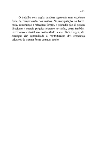 238

       O trabalho com argila também representa uma excelente
fonte de compreensão dos sonhos. Na manipulação do barro
mole, construindo e refazendo formas, o sonhador não só poderá
direcionar a energia psíquica presente no sonho, como também
trazer novo material em continuidade a ele. Com a argila, ele
consegue dar continuidade à reestruturação dos conteúdos
psíquicos da mesma forma que num sonho.
 