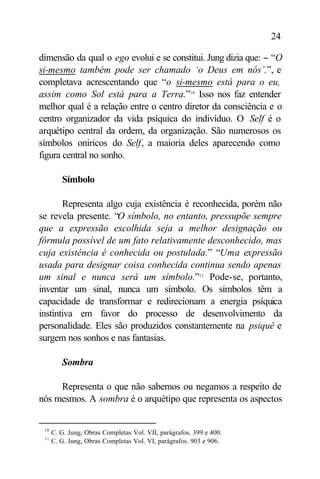 24

dimensão da qual o ego evolui e se constitui. Jung dizia que: − “O
si-mesmo também pode ser chamado ‘o Deus em nós’.”, e
completava acrescentando que “o si-mesmo está para o eu,
assim como Sol está para a Terra.”10 Isso nos faz entender
melhor qual é a relação entre o centro diretor da consciência e o
centro organizador da vida psíquica do indivíduo. O Self é o
arquétipo central da ordem, da organização. São numerosos os
símbolos oníricos do Self, a maioria deles aparecendo como
figura central no sonho.

         Símbolo

       Representa algo cuja existência é reconhecida, porém não
se revela presente. “O símbolo, no entanto, pressupõe sempre
que a expressão escolhida seja a melhor designação ou
fórmula possível de um fato relativamente desconhecido, mas
cuja existência é conhecida ou postulada.” “Uma expressão
usada para designar coisa conhecida continua sendo apenas
um sinal e nunca será um símbolo.”11 Pode-se, portanto,
inventar um sinal, nunca um símbolo. Os símbolos têm a
capacidade de transformar e redirecionam a energia psíquica
instintiva em favor do processo de desenvolvimento da
personalidade. Eles são produzidos constantemente na psiquê e
surgem nos sonhos e nas fantasias.

         Sombra

     Representa o que não sabemos ou negamos a respeito de
nós mesmos. A sombra é o arquétipo que representa os aspectos


 10
      C. G. Jung, Obras Completas Vol. VII, parágrafos. 399 e 400.
 11
      C. G. Jung, Obras Completas Vol. VI, parágrafos. 903 e 906.
 