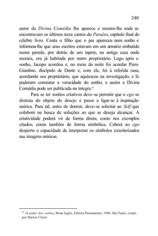240

autor da Divina Comédia lhe aparece e mostra-lhe onde se
encontravam os últimos treze cantos do Paraíso, capítulo final do
célebre livro. Conta o filho que o pai apareceu num sonho e
informou-lhe que seus escritos estavam em um armário embutido
numa parede, por detrás de um tapete, na antiga casa onde
morara, ora já habitada por outro proprietário. Logo após o
sonho, Jacopo acordou e, no meio da noite foi acordar Piero
Giardino, discípulo de Dante e, com ele, foi à referida casa,
acordando seu proprietário, que aquiesceu na investigação, e lá
puderam constatar a veracidade do sonho, e assim a Divina
Comédia pode ser publicada na íntegra.92
       Para se ter sonhos criativos deve-se permitir que o ego se
distraia do objeto do desejo e passe a ligar-se à inspiração
onírica. Para tal, antes de dormir, deve-se solicitar ao Self que
colabore na busca de soluções ao que se deseja alcançar. A
criatividade poderá vir de forma direta, como nos exemplos
citados, como também de forma simbólica. Caberá ao ego
desperto a capacidade de interpretar os símbolos exteriorizados
nas imagens oníricas.




 92
   O poder dos sonhos, Brian Inglis, Editora Pensamento, 1990, São Paulo, citado
 por Martin Claret.
 