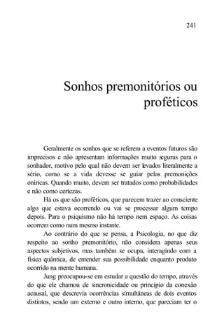 241




             Sonhos premonitórios ou
                          proféticos


       Geralmente os sonhos que se referem a eventos futuros são
imprecisos e não apresentam informações muito seguras para o
sonhador, motivo pelo qual não devem ser levados literalmente a
sério, como se a vida devesse se guiar pelas premonições
oníricas. Quando muito, devem ser tratados como probabilidades
e não como certezas.
       Há os que são proféticos, que parecem trazer ao consciente
algo que estava ocorrendo ou vai se processar algum tempo
depois. Para o psiquismo não há tempo nem espaço. As coisas
ocorrem como num mesmo instante.
       Ao contrário do que se pensa, a Psicologia, no que diz
respeito ao sonho premonitório, não considera apenas seus
aspectos subjetivos, mas também se ocupa, interagindo com a
física quântica, de entender sua possibilidade enquanto produto
ocorrido na mente humana.
       Jung preocupou-se em estudar a questão do tempo, através
do que ele chamou de sincronicidade ou princípio da conexão
acausal, que descrevia ocorrências simultâneas de dois eventos
distintos, sendo um externo e outro interno, que pareciam ter o
 