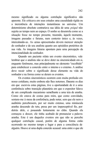 242

mesmo significado ou alguma correlação significativa não
aparente. Ele criticava em seus estudos uma causalidade rígida ou
a inexistência de interações instantâneas no universo. Um
determinismo absoluto contrariava sua idéia de uma psiquê não
sujeita ao tempo nem ao espaço. O sonho se desenrola como se a
situação fosse no tempo presente, trazendo, àquele momento,
imagens passadas e futuras, num contexto único e, às vezes,
intercalando-as. As cenas apresentadas devem merecer atenção
do sonhador e de seu analista quanto aos episódios pretéritos de
sua vida. As imagens futuras apontam para uma percepção da
intencionalidade do sonhador.
       Quando um paciente relata um evento sincronístico, vale
lembrar que o analista não se deve deter na sincronicidade em si,
enquanto fenômeno, mas principalmente no elemento “escolhido”
para estabelecer a conexão entre o interno e o externo. A análise
deve recair sobre o significado desse elemento na vida do
sonhador e na forma como se deram os eventos.
       Os eventos sincronísticos ocorrem com muita profusão em
nosso cotidiano, muito embora não lhes notemos. Durante os dias
em que escrevia estas páginas, tive a oportunidade de ir a uma
conferência sobre transição planetária em que o expositor falava
de um complicado mecanismo semelhante a uma teia de aranha.
Como ele estava de costas para mim, que como convidado,
sentara-me à mesa da conferência, pude notar, sem que ele nem o
auditório percebessem, por ser muito extenso, uma minúscula
aranha descendo do teto, presa por um imperceptível fio, por
detrás dele, e pousando lentamente no chão. Quando ela
começou a descer, ele tinha acabado de pronunciar a palavra
aranha. Este é um daqueles eventos em que não se percebe
qualquer correlação causal, porém de alguma forma estão
ocorrendo no mesmo tempo e lugar e para a consciência de
alguém. Houve aí uma dupla conexão acausal: uma entre o que ele
 