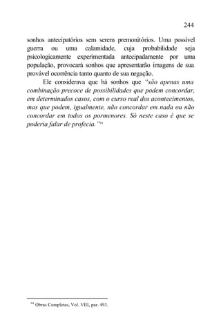 244

sonhos antecipatórios sem serem premonitórios. Uma possível
guerra ou uma calamidade, cuja probabilidade seja
psicologicamente experimentada antecipadamente por uma
população, provocará sonhos que apresentarão imagens de sua
provável ocorrência tanto quanto de sua negação.
      Ele considerava que há sonhos que “são apenas uma
combinação precoce de possibilidades que podem concordar,
em determinados casos, com o curso real dos acontecimentos,
mas que podem, igualmente, não concordar em nada ou não
concordar em todos os pormenores. Só neste caso é que se
poderia falar de profecia.”94




 94
      Obras Completas, Vol. VIII, par. 493.
 