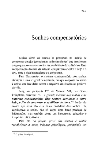 245




                         Sonhos compensatórios


      Muitas vezes os sonhos se produzem no intuito de
compensar desejos (conscientes ou inconscientes) que pressionam
o ego quando este se encontra impossibilitado de realizá-los. Essa
compensação decorre da relação complementar entre o Self e o
ego, entre a vida inconsciente e a consciente.
      Para Ouspensky, o sistema compensatório dos sonhos
obedecia a uma lei geral de contraste, em que o oposto no sonho
é óbvio, em face deles serem o negativo em relação ao positivo
da vida.
      Jung, no parágrafo 170 do Volume VII, das Obras
Completas, escreveu: “..., a grande maioria dos sonhos é de
natureza compensatória. Eles sempre acentuam o outro
lado, a fim de conservar o equilíbrio da alma.”95 Porém ele
coloca que essa não é a única finalidade dos sonhos. Ele
considerava o sonho, não só como uma fonte preciosa de
informações, mas também como um instrumento educativo e
terapêutico eficientíssimo.
      Para ele “a função geral dos sonhos é tentar
restabelecer a nossa balança psicológica, produzindo um

 95
      O grifo é do original.
 