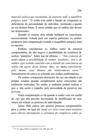 246

material onírico que reconstitui, de maneira sutil, o equilíbrio
psíquico total.” O sonho tem então a função de compensar as
deficiências da personalidade do indivíduo, orientando-a quanto
ao seu destino futuro. É nesse sentido que os sonhos não devem
ser desprezados.
       Quando se assume uma atitude unilateral na consciência,
excessivamente voltada para um aspecto particular, os sonhos
produzem uma compensação visando o reequilíbrio psíquico entre
os opostos.
       Embora considerasse os sonhos como de natureza
compensatória, ele não negava a possibilidade da existência de
sonhos “paralelos”. Sobre isso ele afirmou: − “Não contesto de
modo algum a possibilidade de sonhos ‘paralelos’, isto é, de
sonhos cujo sentido coincida com a atitude da consciência ou
venha em apoio desta última. Mas, na minha experiência,
pelo menos, estes últimos são relativamente raros.”96
Naturalmente ele estava se referindo aos sonhos confirmatórios.
       Os sonhos compensam distorções do ego em relação à sua
própria conduta quando complementa ações conscientes não
totalmente realizadas. No sonho, o sonhador poderá realizar o
que a v social o impediu, pela necessidade de preservar sua
         ida
persona.
       Outra compensação se dá quando o sonho vem em auxílio
do ego que não percebe necessidade de modificação de seus
rumos em relação ao processo de individuação.
       James Hall coloca um terceiro processo compensatório
para o sonho, no qual ele ‘pode ser visto como uma tentativa
para alterar diretamente a estrutura de complexos sobre os




 96
      C. G. Jung, Obras Completas, Vol. XII, par. 48.
 