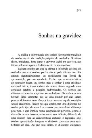 248




                        Sonhos na gravidez


       A análise e interpretação dos sonhos não podem prescindir
do conhecimento da condição psíquica do sonhador. O estado
físico, emocional, bem como o universo social em que vive, são
fatores relevantes para o deslindamento de seus sonhos.
       Existem estudos em que se afirma a influência do sexo do
sonhador nos seus sonhos, porém não se pode afirmar que eles
difiram significativamente, ou modifiquem sua forma de
apresentação, por essa condição. É claro que as características
do sonhador fazem seu sonho, mas o sonhar é uma atividade
universal, isto é, todos sonham da mesma forma, segundo uma
condição cerebral e psíquica padronizadas. Os sonhos são
diferentes como são singulares os sonhadores. Os sonhos de um
homem serão diferentes dos de uma mulher por eles serem
pessoas diferentes, mas não por terem essa ou aquela condição
sexual anatômica. Parece-nos que estabelecer uma diferença no
sonhar pelo tipo de sexo é o mesmo que estabelecer diferença
pela raça, o que implica numa generalização perigosa. Como o
dia-a-dia de um homem, assim como sua infância, difere do de
uma mulher, face às características culturais e regionais, seus
sonhos apresentarão imagens e símbolos coerentes com suas
histórias de vida. Ao que tudo indica, as diferenças existentes
 