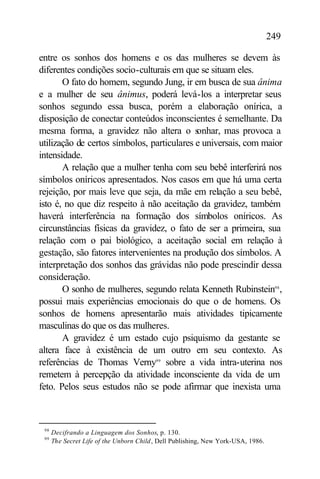 249

entre os sonhos dos homens e os das mulheres se devem às
diferentes condições socio-culturais em que se situam eles.
       O fato do homem, segundo Jung, ir em busca de sua ânima
e a mulher de seu ânimus, poderá levá-los a interpretar seus
sonhos segundo essa busca, porém a elaboração onírica, a
disposição de conectar conteúdos inconscientes é semelhante. Da
mesma forma, a gravidez não altera o s      onhar, mas provoca a
utilização de certos símbolos, particulares e universais, com maior
intensidade.
       A relação que a mulher tenha com seu bebê interferirá nos
símbolos oníricos apresentados. Nos casos em que há uma certa
rejeição, por mais leve que seja, da mãe em relação a seu bebê,
isto é, no que diz respeito à não aceitação da gravidez, também
haverá interferência na formação dos símbolos oníricos. As
circunstâncias físicas da gravidez, o fato de ser a primeira, sua
relação com o pai biológico, a aceitação social em relação à
gestação, são fatores intervenientes na produção dos símbolos. A
interpretação dos sonhos das grávidas não pode prescindir dessa
consideração.
       O sonho de mulheres, segundo relata Kenneth Rubinstein98 ,
possui mais experiências emocionais do que o de homens. Os
sonhos de homens apresentarão mais atividades tipicamente
masculinas do que os das mulheres.
       A gravidez é um estado cujo psiquismo da gestante se
altera face à existência de um outro em seu contexto. As
referências de Thomas Verny99 sobre a vida intra-uterina nos
remetem à percepção da atividade inconsciente da vida de um
feto. Pelos seus estudos não se pode afirmar que inexista uma



 98
      Decifrando a Linguagem dos Sonhos, p. 130.
 99
      The Secret Life of the Unborn Child , Dell Publishing, New York-USA, 1986.
 