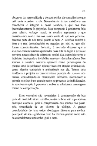 25

obscuros da personalidade e desconhecidos da consciência e que
está mais acessível a ela. Normalmente temos resistência em
reconhecer e integrar a nossa sombra, o que nos leva
inconscientemente às projeções. Essa integração é geralmente feita
com relativo esforço moral. A sombra representa o que
consideramos mal e não nos damos conta de que nos pertence,
fazendo parte de nós tanto quanto o bem. A sombra contém o
bem e o mal desconhecidos ou negados em nós, ou que não
foram conscientizados. Portanto, é acertado dizer-se que a
sombra contém também qualidades boas. Ela dá lugar à persona
por uma necessidade de adaptação social. Sua exposição torna o
indivíduo inadequado e inviabiliza sua convivência harmônica. Nos
sonhos, a sombra costuma aparecer como personagens do
mesmo sexo do sonhador, muitas vezes em atitudes aversivas ou
como alguém conhecido e antipatizado por ele. Temos uma
tendência a projetar as características pessoais da sombra nos
outros, considerando-os moralmente inferiores. Reconhecer a
própria sombra é um grande passo no processo de individuação.
A sombra se opõe à persona e ambas se relacionam num regime
mútuo de compensação.

      Estes conceitos são necessários à compreensão de boa
parte do conteúdo deste trabalho, muito embora não representem
condição essencial, pois a compreensão dos sonhos não passa
pela necessidade de um sistema de códigos. A grande
complexidade do tema exige abordagens diversas para melhor
percepção de seu significado. Não há fórmula padrão como não
há essencialmente um sonho igual a outro.
 