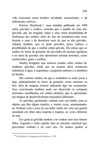 250

vida consciente como também atividades inconscientes, e até
elaborações oníricas.
       Patrícia Maybruck,100 num trabalho publicado em 1989
sobre gravidez e sonhos, comenta que o padrão de sono das
grávidas, por ser irregular, induz a uma maior possibilidade de
lembrança dos sonhos, além do fato de acordarem mais vezes
durante o sono e de dormirem mais do que as não grávidas.
Adianta também, que se pode perceber, pelos sonhos, a
possibilidade de que a mulher esteja grávida. Ela coloca que os
sonhos no início da gestação são povoados de animais aquáticos
e no meio da gravidez eles apresentam animais terrestres, como
cachorrinhos, gatos e coelhos.
       Stanley Krippner, que realizou estudos sobre sonhos de
mulheres grávidas, relata que na maioria deles constavam
referências à água, à arquitetura, a pequenos animais e a membros
da família.
       São comuns sonhos em que a sonhadora se sente presa a
algo, principalmente no início da gestação, como correntes ou
fios, além de imagens oníricas indicando algo em crescimento.
Esse crescimento também pode ser observado se comparar
elementos semelhantes, em sonhos distintos, que se apresentam
em estágios de desenvolvimento (tamanhos) diferentes.
       As grávidas, geralmente, sonham com seus bebês, com os
objetos que lhes digam respeito, e, muitas vezes, amamentando-
os. Sonham com o sexo de seu bebê, tendo em vista sua grande
ansiedade em obter uma resposta a respeito, às vezes, diferente
do real.
       Em geral as grávidas tendem a ter sonhos com seus futuros
filhos. Segundo a visão espírita, face ao encontro espiritual que
porventura venham a ter com eles. Os sonhos podem se

 100
       Decifrando a Linguagem dos Sonhos, p. 148.
 