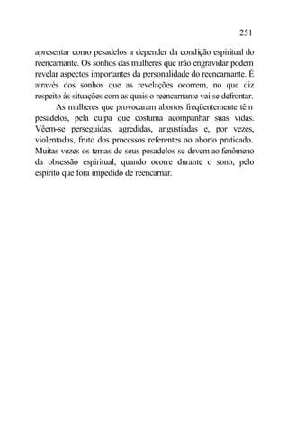 251

apresentar como pesadelos a depender da condição espiritual do
reencarnante. Os sonhos das mulheres que irão engravidar podem
revelar aspectos importantes da personalidade do reencarnante. É
através dos sonhos que as revelações ocorrem, no que diz
respeito às situações com as quais o reencarnante vai se defrontar.
       As mulheres que provocaram abortos freqüentemente têm
pesadelos, pela culpa que costuma acompanhar suas vidas.
Vêem-se perseguidas, agredidas, angustiadas e, por vezes,
violentadas, fruto dos processos referentes ao aborto praticado.
Muitas vezes os temas de seus pesadelos se devem ao fenômeno
da obsessão espiritual, quando ocorre durante o sono, pelo
espírito que fora impedido de reencarnar.
 