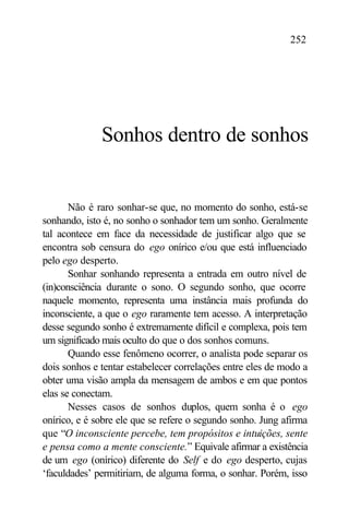 252




              Sonhos dentro de sonhos


       Não é raro sonhar-se que, no momento do sonho, está-se
sonhando, isto é, no sonho o sonhador tem um sonho. Geralmente
tal acontece em face da necessidade de justificar algo que se
encontra sob censura do ego onírico e/ou que está influenciado
pelo ego desperto.
       Sonhar sonhando representa a entrada em outro nível de
(in)consciência durante o sono. O segundo sonho, que ocorre
naquele momento, representa uma instância mais profunda do
inconsciente, a que o ego raramente tem acesso. A interpretação
desse segundo sonho é extremamente difícil e complexa, pois tem
um significado mais oculto do que o dos sonhos comuns.
       Quando esse fenômeno ocorrer, o analista pode separar os
dois sonhos e tentar estabelecer correlações entre eles de modo a
obter uma visão ampla da mensagem de ambos e em que pontos
elas se conectam.
       Nesses casos de sonhos duplos, quem sonha é o ego
onírico, e é sobre ele que se refere o segundo sonho. Jung afirma
que “O inconsciente percebe, tem propósitos e intuições, sente
e pensa como a mente consciente.” Equivale afirmar a existência
de um ego (onírico) diferente do Self e do ego desperto, cujas
‘faculdades’ permitiriam, de alguma forma, o sonhar. Porém, isso
 