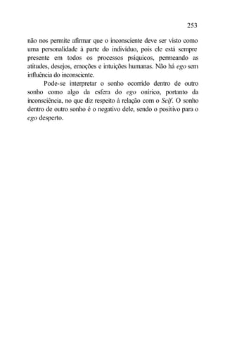 253

não nos permite afirmar que o inconsciente deve ser visto como
uma personalidade à parte do indivíduo, pois ele está sempre
presente em todos os processos psíquicos, permeando as
atitudes, desejos, emoções e intuições humanas. Não há ego sem
influência do inconsciente.
       Pode-se interpretar o sonho ocorrido dentro de outro
sonho como algo da esfera do ego onírico, portanto da
inconsciência, no que diz respeito à relação com o Self. O sonho
dentro de outro sonho é o negativo dele, sendo o positivo para o
ego desperto.
 