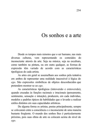 254




                            Os sonhos e a arte


       Desde os tempos mais remotos que o ser humano, nas mais
diversas culturas, vem representando os conteúdos do
inconsciente através da arte. Seja na música, seja na escultura,
como também na pintura, ou em outra qualquer, as formas de
expressão têm variado de acordo com as características
tipológicas de cada artista.
       As artes em geral se assemelham aos sonhos pela tentativa
em ambos de representar uma realidade inacessível à lógica do
ego. São expressões simbólicas de objetos desconhecidos que
pretendem mostrar-se ao ego.
       As características tipológicas (introversão e extroversão),
quando cruzadas às funções racionais e irracionais (pensamento,
sentimento, sensação e intuição), produzem, em cada indivíduo,
modelos e padrões típicos de habilidades que o levarão a realizar
estilos distintos em suas capacidades artísticas.
       De alguma forma os artistas, poetas principalmente, sempre
se colocaram entre a consciência e o inconsciente de uma maneira
bastante freqüente. O mundo dos sonhos lhes é particularmente
próximo, pois suas obras de arte os colocam acima do nível do
ego.
 