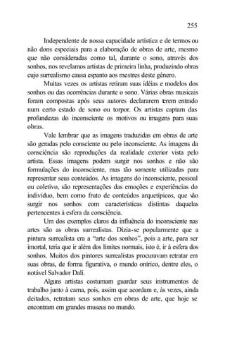 255

        Independente de nossa capacidade artística e de termos ou
não dons especiais para a elaboração de obras de arte, mesmo
que não consideradas como tal, durante o sono, através dos
sonhos, nos revelamos artistas de primeira linha, produzindo obras
cujo surrealismo causa espanto aos mestres deste gênero.
        Muitas vezes os artistas retiram suas idéias e modelos dos
sonhos ou das ocorrências durante o sono. Várias obras musicais
foram compostas após seus autores declararem t rem entrado
                                                        e
num certo estado de sono ou torpor. Os artistas captam das
profundezas do inconsciente os motivos ou imagens para suas
obras.
        Vale lembrar que as imagens traduzidas em obras de arte
são geradas pelo consciente ou pelo inconsciente. As imagens da
consciência são reproduções da realidade exterior vista pelo
artista. Essas imagens podem surgir nos sonhos e não são
formulações do inconsciente, mas tão somente utilizadas para
representar seus conteúdos. As imagens do inconsciente, pessoal
ou coletivo, são representações das emoções e experiências do
indivíduo, bem como fruto de conteúdos arquetípicos, que v           ão
surgir nos sonhos com características distintas daquelas
pertencentes à esfera da consciência.
        Um dos exemplos claros da influência do inconsciente nas
artes são as obras surrealistas. Dizia-se popularmente que a
pintura surrealista era a “arte dos sonhos”, pois a arte, para ser
imortal, teria que ir além dos limites normais, isto é, ir à esfera dos
sonhos. Muitos dos pintores surrealistas procuravam retratar em
suas obras, de forma figurativa, o mundo onírico, dentre eles, o
notável Salvador Dalí.
        Alguns artistas costumam guardar seus instrumentos de
trabalho junto à cama, pois, assim que acordam e, às vezes, ainda
deitados, retratam seus sonhos em obras de arte, que hoje se
encontram em grandes museus no mundo.
 