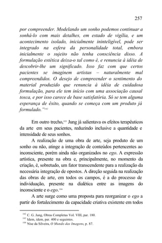 257

por compreender. Modelando um sonho podemos continuar a
sonhá-lo com mais detalhes, em estado de vigília, e um
acontecimento isolado, inicialmente ininteligível, pode ser
integrado na esfera da personalidade total, embora
inicialmente o sujeito não tenha consciência disso. A
formulação estética deixa-o tal como é, e renuncia à idéia de
descobrir-lhe um significado. Isso faz com que certos
pacientes se imaginem artistas – naturalmente mal
compreendidos. O desejo de compreender o sentimento do
material produzido que renuncia à idéia de cuidadosa
formulação, para ele tem início com uma associação causal
tosca, e por isso carece de base satisfatória. Só se tem alguma
esperança de êxito, quando se começa com um produto já
formulado.”102

        Em outro trecho,103 Jung já salientava os efeitos terapêuticos
da arte em seus pacientes, reduzindo inclusive a quantidade e
intensidade de seus sonhos.
        A realização de uma obra de arte, seja produto de um
sonho ou não, atinge a integração de conteúdos pertencentes ao
inconsciente, porém ainda não organizados no ego. A expressão
artística, presente na obra e, principalmente, no momento da
criação, é, sobretudo, um fator transcendente para a realização da
necessária integração de opostos. A direção seguida na realização
das obras de arte, em todos os campos, é a do processo de
individuação, presente na dialética entre as imagens do
inconsciente e o ego.104
        A arte surge como uma proposta para reorganizar o ego a
partir do fortalecimento da capacidade criativa existente em todos

 102
       C. G. Jung, Obras Completas Vol. VIII, par. 180.
 103
       Idem, idem, par. 400 e seguintes.
 104
       Nise da Silveira, O Mundo das Imagens, p. 87.
 