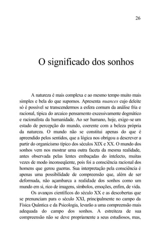 26




          O significado dos sonhos


       A natureza é mais complexa e ao mesmo tempo muito mais
simples e bela do que supomos. Apresenta nuances cujo deleite
só é possível se transcendermos a esfera comum da análise fria e
racional, típica do arcaico pensamento excessivamente dogmático
e racionalista da humanidade. Ao ser humano, hoje, exige-se um
estado de percepção do mundo, coerente com a beleza própria
da natureza. O mundo não se constitui apenas do que é
apreendido pelos sentidos, que a lógica nos obrigou a descrever a
partir do organicismo típico dos séculos XIX e XX. O mundo dos
sonhos vem nos mostrar uma outra faceta da mesma realidade,
antes observada pelas lentes embaçadas do intelecto, muitas
vezes de modo inconseqüente, pois foi a consciência racional dos
homens que gerou guerras. Sua interpretação pela consciência é
apenas uma possibilidade de compreensão que, além de ser
deformada, não açambarca a realidade dos sonhos como um
mundo em si, rico de imagens, símbolos, emoções, enfim, de vida.
       Os avanços científicos do século XX e as descobertas que
se prenunciam para o século XXI, principalmente no campo da
Física Quântica e da Psicologia, levarão a uma compreensão mais
adequada do campo dos sonhos. A estreiteza de sua
compreensão não se deve propriamente a seus estudiosos, mas,
 