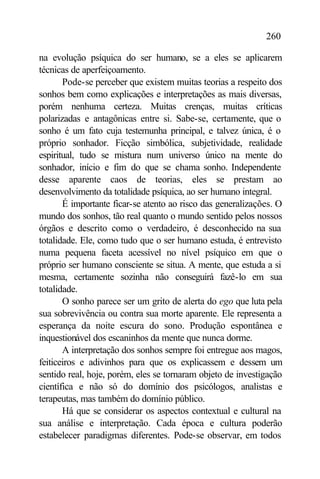 260

na evolução psíquica do ser humano, se a eles se aplicarem
técnicas de aperfeiçoamento.
       Pode-se perceber que existem muitas teorias a respeito dos
sonhos bem como explicações e interpretações as mais diversas,
porém nenhuma certeza. Muitas crenças, muitas críticas
polarizadas e antagônicas entre si. Sabe-se, certamente, que o
sonho é um fato cuja testemunha principal, e talvez única, é o
próprio sonhador. Ficção simbólica, subjetividade, realidade
espiritual, tudo se mistura num universo único na mente do
sonhador, início e fim do que se chama sonho. Independente
desse aparente caos de teorias, eles se prestam ao
desenvolvimento da totalidade psíquica, ao ser humano integral.
       É importante ficar-se atento ao risco das generalizações. O
mundo dos sonhos, tão real quanto o mundo sentido pelos nossos
órgãos e descrito como o verdadeiro, é desconhecido na sua
totalidade. Ele, como tudo que o ser humano estuda, é entrevisto
numa pequena faceta acessível no nível psíquico em que o
próprio ser humano consciente se situa. A mente, que estuda a si
mesma, certamente sozinha não conseguirá fazê-lo em sua
totalidade.
       O sonho parece ser um grito de alerta do ego que luta pela
sua sobrevivência ou contra sua morte aparente. Ele representa a
esperança da noite escura do sono. Produção espontânea e
inquestionável dos escaninhos da mente que nunca dorme.
       A interpretação dos sonhos sempre foi entregue aos magos,
feiticeiros e adivinhos para que os explicassem e dessem um
sentido real, hoje, porém, eles se tornaram objeto de investigação
científica e não só do domínio dos psicólogos, analistas e
terapeutas, mas também do domínio público.
       Há que se considerar os aspectos contextual e cultural na
sua análise e interpretação. Cada época e cultura poderão
estabelecer paradigmas diferentes. Pode-se observar, em todos
 