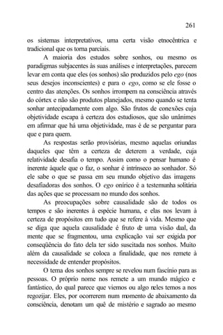 261

os sistemas interpretativos, uma certa visão etnocêntrica e
tradicional que os torna parciais.
       A maioria dos estudos sobre sonhos, ou mesmo os
paradigmas subjacentes às suas análises e interpretações, parecem
levar em conta que eles (os sonhos) são produzidos pelo ego (nos
seus desejos inconscientes) e para o ego, como se ele fosse o
centro das atenções. Os sonhos irrompem na consciência através
do córtex e não são produtos planejados, mesmo quando se tenta
sonhar antecipadamente com algo. São frutos de conexões cuja
objetividade escapa à certeza dos estudiosos, que são unânimes
em afirmar que há uma objetividade, mas é de se perguntar para
que e para quem.
       As respostas serão provisórias, mesmo aquelas oriundas
daqueles que têm a certeza de deterem a verdade, cuja
relatividade desafia o tempo. Assim como o pensar humano é
inerente àquele que o faz, o sonhar é intrínseco ao sonhador. Só
ele sabe o que se passa em seu mundo objetivo das imagens
desafiadoras dos sonhos. O ego onírico é a testemunha solitária
das ações que se processam no mundo dos sonhos.
       As preocupações sobre causalidade são de todos os
tempos e são inerentes à espécie humana, e elas nos levam à
certeza de propósitos em tudo que se refere à vida. Mesmo que
se diga que aquela causalidade é fruto d uma visão d da
                                            e              ual,
mente que se fragmentou, uma explicação vai ser exigida por
conseqüência do fato dela ter sido suscitada nos sonhos. Muito
além da causalidade se coloca a finalidade, que nos remete à
necessidade de entender propósitos.
       O tema dos sonhos sempre se revelou num fascínio para as
pessoas. O próprio nome nos remete a um mundo mágico e
fantástico, do qual parece que viemos ou algo neles temos a nos
regozijar. Eles, por ocorrerem num momento de abaixamento da
consciência, denotam um quê de mistério e sagrado ao mesmo
 