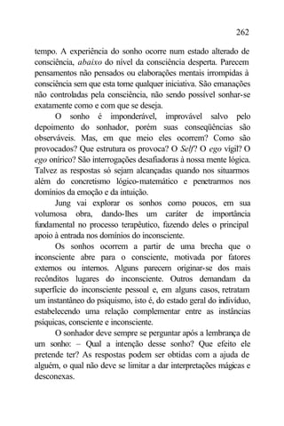 262

tempo. A experiência do sonho ocorre num estado alterado de
consciência, abaixo do nível da consciência desperta. Parecem
pensamentos não pensados ou elaborações mentais irrompidas à
consciência sem que esta tome qualquer iniciativa. São emanações
não controladas pela consciência, não sendo possível sonhar-se
exatamente como e com que se deseja.
      O sonho é imponderável, improvável salvo pelo
depoimento do sonhador, porém suas conseqüências são
observáveis. Mas, em que meio eles ocorrem? Como são
provocados? Que estrutura os provoca? O Self? O ego vígil? O
ego onírico? São interrogações desafiadoras à nossa mente lógica.
Talvez as respostas só sejam alcançadas quando nos situarmos
além do concretismo lógico-matemático e penetrarmos nos
domínios da emoção e da intuição.
      Jung vai explorar os sonhos como poucos, em sua
volumosa obra, dando-lhes um caráter de importância
fundamental no processo terapêutico, fazendo deles o principal
apoio à entrada nos domínios do inconsciente.
      Os sonhos ocorrem a partir de uma brecha que o
inconsciente abre para o consciente, motivada por fatores
externos ou internos. Alguns parecem originar-se dos mais
recônditos lugares do inconsciente. Outros demandam da
superfície do inconsciente pessoal e, em alguns casos, retratam
um instantâneo do psiquismo, isto é, do estado geral do indivíduo,
estabelecendo uma relação complementar entre as instâncias
psíquicas, consciente e inconsciente.
      O sonhador deve sempre se perguntar após a lembrança de
um sonho: – Qual a intenção desse sonho? Que efeito ele
pretende ter? As respostas podem ser obtidas com a ajuda de
alguém, o qual não deve se limitar a dar interpretações mágicas e
desconexas.
 