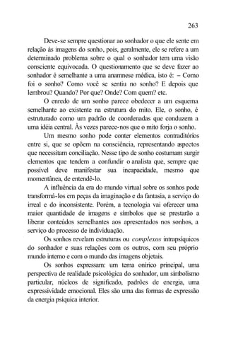 263

       Deve-se sempre questionar ao sonhador o que ele sente em
relação às imagens do sonho, pois, geralmente, ele se refere a um
determinado problema sobre o qual o sonhador tem uma visão
consciente equivocada. O questionamento que se deve fazer ao
sonhador é semelhante a uma anamnese médica, isto é: − Como
foi o sonho? Como você se sentiu no sonho? E depois que
lembrou? Quando? Por que? Onde? Com quem? etc.
       O enredo de um sonho parece obedecer a um esquema
semelhante ao existente na estrutura do mito. Ele, o sonho, é
estruturado como um padrão de coordenadas que conduzem a
uma idéia central. Às vezes parece-nos que o mito forja o sonho.
       Um mesmo sonho pode conter elementos contraditórios
entre si, que se opõem na consciência, representando aspectos
que necessitam conciliação. Nesse tipo de sonho costumam surgir
elementos que tendem a confundir o analista que, sempre que
possível deve manifestar sua incapacidade, mesmo que
momentânea, de entendê-lo.
       A influência da era do mundo virtual sobre os sonhos pode
transformá-los em peças da imaginação e da fantasia, a serviço do
irreal e do inconsistente. Porém, a tecnologia vai oferecer uma
maior quantidade de imagens e símbolos que se prestarão a
liberar conteúdos semelhantes aos apresentados nos sonhos, a
serviço do processo de individuação.
       Os sonhos revelam estruturas ou complexos intrapsíquicos
do sonhador e suas relações com os outros, com seu próprio
mundo interno e com o mundo das imagens objetais.
       Os sonhos expressam: um tema onírico principal, uma
perspectiva de realidade psicológica do sonhador, um simbolismo
particular, núcleos de significado, padrões de energia, uma
expressividade emocional. Eles são uma das formas de expressão
da energia psíquica interior.
 