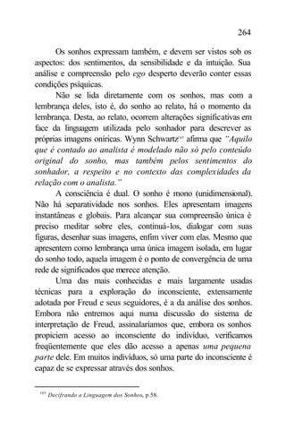 264

       Os sonhos expressam também, e devem ser vistos sob os
aspectos: dos sentimentos, da sensibilidade e da intuição. Sua
análise e compreensão pelo ego desperto deverão conter essas
condições psíquicas.
       Não se lida diretamente com os sonhos, mas com a
lembrança deles, isto é, do sonho ao relato, há o momento da
lembrança. Desta, ao relato, ocorrem alterações significativas em
face da linguagem utilizada pelo sonhador para descrever as
próprias imagens oníricas. Wynn Schwartz105 afirma que “Aquilo
que é contado ao analista é modelado não só pelo conteúdo
original do sonho, mas também pelos sentimentos do
sonhador, a respeito e no contexto das complexidades da
relação com o analista.”
       A consciência é dual. O sonho é mono (unidimensional).
Não há separatividade nos sonhos. Eles apresentam imagens
instantâneas e globais. Para alcançar sua compreensão única é
preciso meditar sobre eles, continuá-los, dialogar com suas
figuras, desenhar suas imagens, enfim viver com elas. Mesmo que
apresentem como lembrança uma única imagem isolada, em lugar
do sonho todo, aquela imagem é o ponto de convergência de uma
rede de significados que merece atenção.
       Uma das mais conhecidas e mais largamente usadas
técnicas para a exploração do inconsciente, extensamente
adotada por Freud e seus seguidores, é a da análise dos sonhos.
Embora não entremos aqui numa discussão do sistema de
interpretação de Freud, assinalaríamos que, embora os sonhos
propiciem acesso ao inconsciente do indivíduo, verificamos
freqüentemente que eles dão acesso a apenas uma pequena
parte dele. Em muitos indivíduos, só uma parte do inconsciente é
capaz de se expressar através dos sonhos.

 105
       Decifrando a Linguagem dos Sonhos, p.58.
 