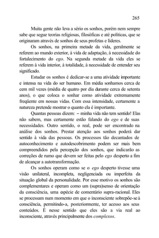 265

       Muita gente não leva a sério os sonhos, porém nem sempre
sabe que segue teorias religiosas, filosóficas e até políticas, que se
originaram através de sonhos de seus profetas e líderes.
       Os sonhos, na primeira metade da vida, geralmente se
referem ao mundo exterior, à vida de adaptação, à necessidade do
fortalecimento do ego. Na segunda metade da vida eles se
referem à vida interior, à totalidade, à necessidade de entender seu
significado.
       Estudar os sonhos é dedicar-se a uma atividade importante
e intensa na vida do ser humano. Em média sonhamos cerca de
cem mil vezes (média de quatro por dia durante cerca de setenta
anos), o que coloca o sonhar como atividade extremamente
freqüente em nossas vidas. Com essa intensidade, certamente a
natureza pretende mostrar o quanto ela é importante.
       Quantas pessoas dizem: − minha vida não tem sentido! Elas
não sabem, mas certamente estão falando do ego e de suas
necessidades. Outro sentido, o real, pode ser encontrado na
análise dos sonhos. Prestar atenção aos sonhos poderá dar
sentido à vida das pessoas. Os processos tão decantados de
autoconhecimento e autodescobrimento podem ser mais bem
compreendidos pela percepção dos sonhos, que indicarão as
correções de rumo que devem ser feitas pelo ego desperto a fim
de alcançar a autotransformação.
       Os sonhos operam como se o ego desperto tivesse uma
visão unilateral, incompleta, negligenciada ou imperfeita da
situação global da personalidade. Por esse motivo os sonhos são
complementares e operam como um (supra)senso de orientação
da consciência, uma espécie de comentário supra-racional. Eles
se processam num momento em que o inconsciente sobrepõe-se à
consciência, permitindo-a, posteriormente, ter acesso aos seus
conteúdos. É nesse sentido que eles são a via real ao
inconsciente, através principalmente dos complexos.
 