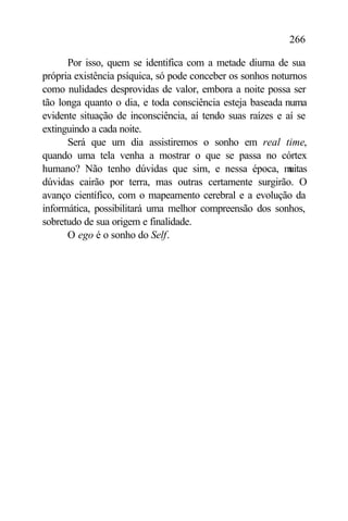 266

      Por isso, quem se identifica com a metade diurna de sua
própria existência psíquica, só pode conceber os sonhos noturnos
como nulidades desprovidas de valor, embora a noite possa ser
tão longa quanto o dia, e toda consciência esteja baseada numa
evidente situação de inconsciência, aí tendo suas raízes e aí se
extinguindo a cada noite.
      Será que um dia assistiremos o sonho em real time,
quando uma tela venha a mostrar o que se passa no córtex
humano? Não tenho dúvidas que sim, e nessa época, m         uitas
dúvidas cairão por terra, mas outras certamente surgirão. O
avanço científico, com o mapeamento cerebral e a evolução da
informática, possibilitará uma melhor compreensão dos sonhos,
sobretudo de sua origem e finalidade.
      O ego é o sonho do Self.
 