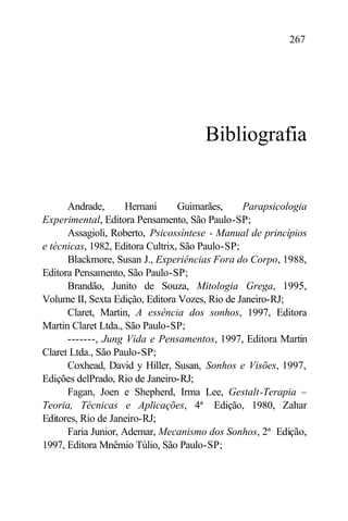 267




                                      Bibliografia


      Andrade,       Hernani      Guimarães,     Parapsicologia
Experimental, Editora Pensamento, São Paulo-SP;
      Assagioli, Roberto, Psicossíntese - Manual de princípios
e técnicas, 1982, Editora Cultrix, São Paulo-SP;
      Blackmore, Susan J., Experiências Fora do Corpo, 1988,
Editora Pensamento, São Paulo-SP;
      Brandão, Junito de Souza, Mitologia Grega, 1995,
Volume II, Sexta Edição, Editora Vozes, Rio de Janeiro-RJ;
      Claret, Martin, A essência dos sonhos, 1997, Editora
Martin Claret Ltda., São Paulo-SP;
      -------, Jung Vida e Pensamentos, 1997, Editora Martin
Claret Ltda., São Paulo-SP;
      Coxhead, David y Hiller, Susan, Sonhos e Visões, 1997,
Edições delPrado, Rio de Janeiro-RJ;
      Fagan, Joen e Shepherd, Irma Lee, Gestalt-Terapia –
Teoria, Técnicas e Aplicações, 4ª Edição, 1980, Zahar
Editores, Rio de Janeiro-RJ;
      Faria Junior, Ademar, Mecanismo dos Sonhos, 2ª Edição,
1997, Editora Mnêmio Túlio, São Paulo-SP;
 