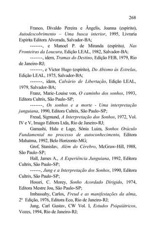 268

       Franco, Divaldo Pereira e Ângelis, Joanna (espírito),
Autodescobrimento – Uma busca interior, 1995, Livraria
Espírita Editora Alvorada, Salvador-BA;
       -------, e Manoel P. de Miranda (espírito), Nas
Fronteiras da Loucura, Edição LEAL, 1982, Salvador-BA;
       -------, idem, Tramas do Destino, Edição FEB, 1979, Rio
de Janeiro-RJ;
       -------, e Victor Hugo (espírito), Do Abismo às Estrelas,
Edição LEAL, 1975, Salvador-BA;
       -------, idem, Calvário de Libertação, Edição LEAL,
1979, Salvador-BA;
       Franz, Marie-Louise von, O caminho dos sonhos, 1993,
Editora Cultrix, São Paulo-SP;
       -------, Os sonhos e a morte - Uma interpretação
junguiana, 1990, Editora Cultrix, São Paulo-SP;
       Freud, Sigmund, A Interpretação dos Sonhos, 1972, Vol.
IV e V, Imago Editora Ltda, Rio de Janeiro-RJ;
       Gamashi, Halu e Lage, Sônia Luiza, Sonhos Oráculo
Fundamental no processo de autoconhecimento, Editora
Mahatma, 1992, Belo Horizonte-MG;
       Grof, Stanislav, Além do Cérebro, McGraw-Hill, 1988,
São Paulo-SP;
       Hall, James A., A Experiência Junguiana, 1992, Editora
Cultrix, São Paulo-SP;
       ------, Jung e a Interpretação dos Sonhos, 1990, Editora
Cultrix, São Paulo-SP;
       Hossri, C. Morey, Sonho Acordado Dirigido, 1974,
Editora Mestre Jou, São Paulo-SP;
       Imbassahy, Carlos, Freud e as manifestações da alma,
2ª Edição, 1976, Editora Eco, Rio de Janeiro-RJ;
       Jung, Carl Gustav, CW Vol. I, Estudos Psiquiátricos,
Vozes, 1994, Rio de Janeiro-RJ;
 