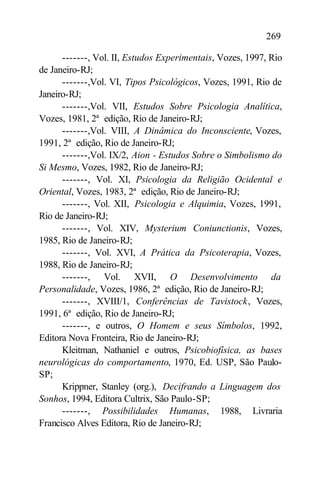 269

      -------, Vol. II, Estudos Experimentais, Vozes, 1997, Rio
de Janeiro-RJ;
      -------,Vol. VI, Tipos Psicológicos, Vozes, 1991, Rio de
Janeiro-RJ;
      -------,Vol. VII, Estudos Sobre Psicologia Analítica,
Vozes, 1981, 2ª edição, Rio de Janeiro-RJ;
      -------,Vol. VIII, A Dinâmica do Inconsciente, Vozes,
1991, 2ª edição, Rio de Janeiro-RJ;
      -------,Vol. IX/2, Aion - Estudos Sobre o Simbolismo do
Si Mesmo, Vozes, 1982, Rio de Janeiro-RJ;
      -------, Vol. XI, Psicologia da Religião Ocidental e
Oriental, Vozes, 1983, 2ª edição, Rio de Janeiro-RJ;
      -------, Vol. XII, Psicologia e Alquimia, Vozes, 1991,
Rio de Janeiro-RJ;
      -------, Vol. XIV, Mysterium Coniunctionis, Vozes,
1985, Rio de Janeiro-RJ;
      -------, Vol. XVI, A Prática da Psicoterapia, Vozes,
1988, Rio de Janeiro-RJ;
      -------, Vol. XVII, O Desenvolvimento da
Personalidade, Vozes, 1986, 2ª edição, Rio de Janeiro-RJ;
      -------, XVIII/1, Conferências de Tavistock, Vozes,
1991, 6ª edição, Rio de Janeiro-RJ;
      -------, e outros, O Homem e seus Símbolos, 1992,
Editora Nova Fronteira, Rio de Janeiro-RJ;
      Kleitman, Nathaniel e outros, Psicobiofísica, as bases
neurológicas do comportamento, 1970, Ed. USP, São Paulo-
SP;
      Krippner, Stanley (org.), Decifrando a Linguagem dos
Sonhos, 1994, Editora Cultrix, São Paulo-SP;
      -------, Possibilidades Humanas, 1988, Livraria
Francisco Alves Editora, Rio de Janeiro-RJ;
 